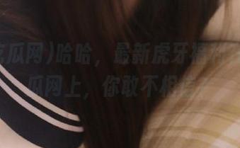 哈哈，最新虎牙福利在51吃瓜网上，你敢不相信？