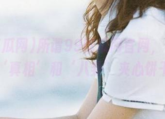 所谓99吃瓜网官网，传说中的‘真相’和‘八卦’夹心饼干！