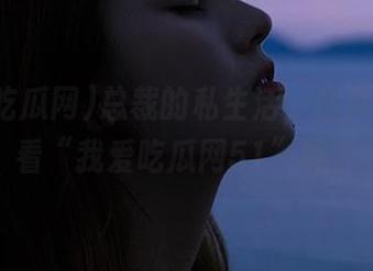 总裁的私生活，你真的敢观看“我爱吃瓜网51”吗？