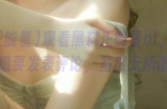 观看黑料正能量hl，忍不住想要发表评论，虽然无所谓