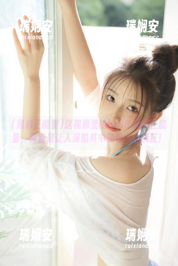 这视频里的fuli8.黑料正能量，简直是让人深陷其中的吸引力疯狂！